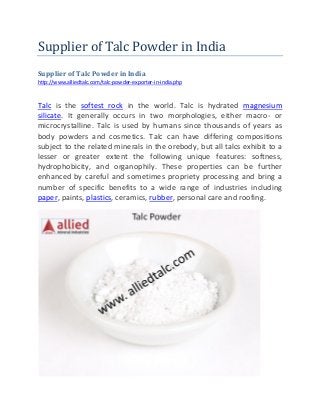 Supplier of Talc Powder in India
Supplier of Talc Powder in India
http://www.alliedtalc.com/talc-powder-exporter-in-india.php
Talc is the softest rock in the world. Talc is hydrated magnesium
silicate. It generally occurs in two morphologies, either macro- or
microcrystalline. Talc is used by humans since thousands of years as
body powders and cosmetics. Talc can have differing compositions
subject to the related minerals in the orebody, but all talcs exhibit to a
lesser or greater extent the following unique features: softness,
hydrophobicity, and organophily. These properties can be further
enhanced by careful and sometimes propriety processing and bring a
number of specific benefits to a wide range of industries including
paper, paints, plastics, ceramics, rubber, personal care and roofing.
 