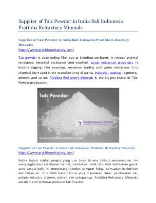 Supplier of Talc Powder in India Bali Indonesia
Pratibha Refractory Minerals
Supplier of Talc Powder in India Bali Indonesia PratibhaRefractory
Minerals
https://www.pratibharefractory.com/
Talc powder is outstanding filler due to blending attributes. It reveals thermal
resistance, electrical resistance and excellent scrub resistance properties. It
lessens sagging, fine coverage, excessive loading and water resistance. It is
chemical inert used in the manufacturing of paints, industrial coatings, pigments,
primers and so on. Pratibha Refractory Minerals is the biggest brand of Talc
Powder production.
Supplier of Talc Powder in India Bali Indonesia Pratibha Refractory Minerals
https://www.pratibharefractory.com/
Bedak bubuk adalah pengisi yang luar biasa karena atribut pencampuran. Ini
mengungkapkan ketahanan termal, hambatan listrik dan sifat ketahanan gosok
yang sangat baik. Ini mengurangi kendur, cakupan halus, pemuatan berlebihan
dan tahan air. Ini adalah bahan kimia yang digunakan dalam pembuatan cat,
pelapis industri, pigmen, primer dan sebagainya. Pratibha Refractory Minerals
adalah merek terbesar produksiTalc Powder.
 