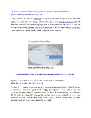 SupplierofTalcPowderinIndiaBali IndonesiaPratibhaRefractoryMinerals
https://www.pratibharefractory.com/
Our provided Talc Powder product has various exclusive features like it presents
higher stiffness, Elevated temperature, 300 mesh, and Creep resistance at both
ambient, Enhance performance properties of the compound etc. It has a number
of advantages for polymers and paints industry. It has also good surface quality,
lower mould shrinkage, easier processing and good opacity.
Supplier of Talc Powder in India Bali Indonesia Pratibha Refractory Minerals
Supplier of Talc Powderin India Bali Indonesia Pratibha Refractory Minerals
https://www.pratibharefractory.com/
Produk Talc Powder yang kami sediakan memiliki berbagai fitur eksklusif seperti
memberikan kekakuan yang lebih tinggi, peningkatan suhu, 300 mesh, dan
ketahanan Creep di kedua ambient, Meningkatkan kinerja properti dari senyawa
dll. Ini memiliki sejumlah keunggulan untuk polimer dan industri cat. Ini juga
memiliki kualitas permukaan yang baik, susut cetakan yang lebih rendah,
pengolahan lebih mudah dan opasitas yang baik.
 