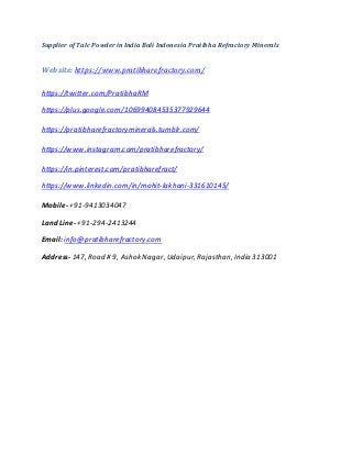 Supplier of Talc Powder in India Bali Indonesia Pratibha Refractory Minerals
Website: https://www.pratibharefractory.com/
https://twitter.com/PratibhaRM
https://plus.google.com/106994084535377929644
https://pratibharefractoryminerals.tumblr.com/
https://www.instagram.com/pratibharefractory/
https://in.pinterest.com/pratibharefract/
https://www.linkedin.com/in/mohit-lakhani-331610145/
Mobile- +91-9413034047
Land Line- +91-294-2413244
Email: info@pratibharefractory.com
Address- 147, Road # 9, Ashok Nagar, Udaipur, Rajasthan, India 313001
 