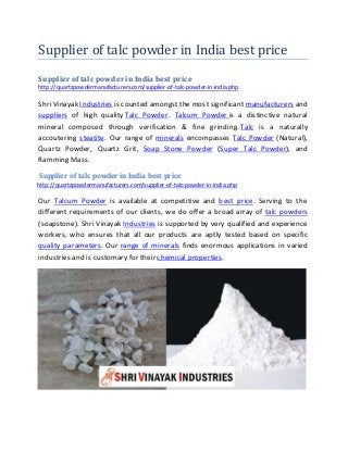 Supplier of talc powder in India best price
Supplier of talc powder in India best price
http://quartzpowdermanufacturers.com/supplier-of-talc-powder-in-india.php
Shri Vinayak Industries is counted amongst the most significant manufacturers and
suppliers of high quality Talc Powder. Talcum Powder is a distinctive natural
mineral composed through verification & fine grinding. Talc is a naturally
accoutering steatite. Our range of minerals encompasses Talc Powder (Natural),
Quartz Powder, Quartz Grit, Soap Stone Powder (Super Talc Powder), and
Ramming Mass.
Supplier of talc powder in India best price
http://quartzpowdermanufacturers.com/supplier-of-talc-powder-in-india.php
Our Talcum Powder is available at competitive and best price. Serving to the
different requirements of our clients, we do offer a broad array of talc powders
(soapstone). Shri Vinayak Industries is supported by very qualified and experience
workers, who ensures that all our products are aptly tested based on specific
quality parameters. Our range of minerals finds enormous applications in varied
industries and is customary for their chemical properties.
 