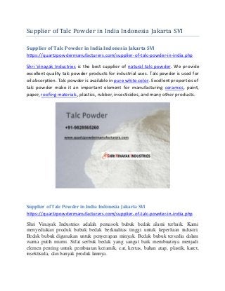 Supplier of Talc Powder in India Indonesia Jakarta SVI
Supplier of Talc Powder in India Indonesia Jakarta SVI
https://quartzpowdermanufacturers.com/supplier-of-talc-powder-in-india.php
Shri Vinayak Industries is the best supplier of natural talc powder. We provide
excellent quality talc powder products for industrial uses. Talc powder is used for
oil absorption. Talc powder is available in pure white color. Excellent properties of
talc powder make it an important element for manufacturing ceramics, paint,
paper, roofing materials, plastics, rubber, insecticides, and many other products.
Supplier of Talc Powder in India Indonesia Jakarta SVI
https://quartzpowdermanufacturers.com/supplier-of-talc-powder-in-india.php
Shri Vinayak Industries adalah pemasok bubuk bedak alami terbaik. Kami
menyediakan produk bubuk bedak berkualitas tinggi untuk keperluan industri.
Bedak bubuk digunakan untuk penyerapan minyak. Bedak bubuk tersedia dalam
warna putih murni. Sifat serbuk bedak yang sangat baik membuatnya menjadi
elemen penting untuk pembuatan keramik, cat, kertas, bahan atap, plastik, karet,
insektisida, dan banyak produk lainnya.
 