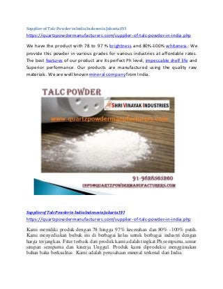 SupplierofTalcPowderinIndia IndonesiaJakartaSVI
https://quartzpowdermanufacturers.com/supplier-of-talc-powder-in-india.php
We have the product with 78 to 97 % brightness and 80%-100% whiteness. We
provide this powder in various grades for various industries at affordable rates.
The best features of our product are its perfect Ph level, impeccable shelf life and
Superior performance. Our products are manufactured using the quality raw
materials. We are well known mineral company fromIndia.
SupplierofTalcPowderinIndia IndonesiaJakarta SVI
https://quartzpowdermanufacturers.com/supplier-of-talc-powder-in-india.php
Kami memiliki produk dengan 78 hingga 97% kecerahan dan 80% -100% putih.
Kami menyediakan bubuk ini di berbagai kelas untuk berbagai industri dengan
harga terjangkau. Fitur terbaik dari produk kami adalah tingkat Ph sempurna, umur
simpan sempurna dan kinerja Unggul. Produk kami diproduksi menggunakan
bahan baku berkualitas. Kami adalah perusahaan mineral terkenal dari India.
 