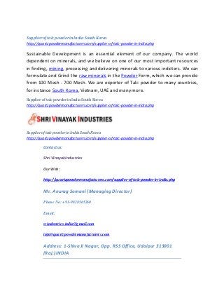 Supplieroftalc powderinIndia South Korea
http://quartzpowdermanufacturers.com/supplier-of-talc-powder-in-india.php
Sustainable Development is an essential element of our company. The world
dependent on minerals, and we believe on one of our most important resources
in finding, mining, processing and delivering minerals to various indicters. We can
formulate and Grind the raw minerals in the Powder Form, which we can provide
from 100 Mesh - 700 Mesh. We are exporter of Talc powder to many countries,
for instance South Korea, Vietnam, UAE and many more.
Supplier of talc powderin India South Korea
http://quartzpowdermanufacturers.com/supplier-of-talc-powder-in-india.php
Supplierof talc powderin IndiaSouth Korea
http://quartzpowdermanufacturers.com/supplier-of-talc-powder-in-india.php
Contactus:
Shri VinayakIndustries
Our Web:
http://quartzpowdermanufacturers.com/supplier-of-talc-powder-in-india.php
Mr. Anurag Somani (Managing Director)
Phone No: +91-9828565260
Email:
svindustries.india@gmail.com
info@quartzpowdermanufacturers.com
Address: 1-Shiva Ji Nagar, Opp. RSS Office, Udaipur 313001
(Raj.) INDIA
 