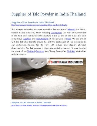 Supplier of Talc Powder in India Thailand
Supplier of Talc Powder in India Thailand
http://quartzpowdermanufacturers.com/supplier-of-talc-powder-in-india.php
Shri Vinayak Industries has come up with a large range of Minerals for Paints,
Rubber & Soap Industries, which including Talc Powder. Our years of involvement
in this field and elaborated infrastructure make us one of the most able and
competitive suppliers and manufacturer of Talc powder in India. We are armed
with the dedicated team to ensure that only the best quality of Talc is supplied to
our customers. Known for its very soft texture and slippery physical
characteristics, Our Talc powder is highly demanded in market. We are looking
for queries from Thailand (Bangkok, Ang Thong, Bueng Kan, Chai Nat, Mukdahan
and the others).
Supplier of Talc Powder in India Thailand
http://quartzpowdermanufacturers.com/supplier-of-talc-powder-in-india.php
 