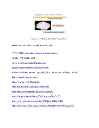 Supplier of Talc Powder in India Vietnam Price
Supplier of Talc Powder in India Vietnam Price
WWW- https://quartzpowdermanufacturers.com/
Number- 91-9828565260
Email: svindustries.india@gmail.com
info@quartzpowdermanufacturers.com
Address:1-Shiva Ji Nagar, Opp. RSS Office, Udaipur 313001 (Raj.) INDIA
https://quartzv.tumblr.com/
https://twitter.com/QuartzV11
https://in.pinterest.com/quartzvinayak/
https://www.instagram.com/quartzvinayak/
https://www.facebook.com/shrivinayakindustries1/
https://plus.google.com/u/0/102372020616541059401
https://www.youtube.com/channel/UCXtae0fRwWUUriNKulZpmlw
 