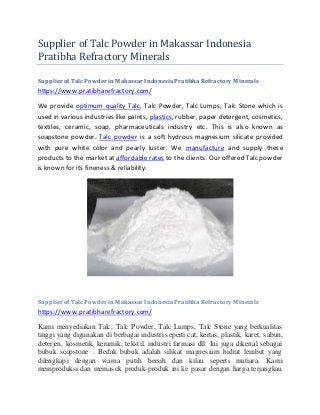 Supplier of Talc Powder in Makassar Indonesia
Pratibha Refractory Minerals
Supplier of Talc Powder in Makassar Indonesia Pratibha Refractory Minerals
https://www.pratibharefractory.com/
We provide optimum quality Talc, Talc Powder, Talc Lumps, Talc Stone which is
used in various industries like paints, plastics, rubber, paper detergent, cosmetics,
textiles, ceramic, soap, pharmaceuticals industry etc. This is also known as
soapstone powder. Talc powder is a soft hydrous magnesium silicate provided
with pure white color and pearly luster. We manufacture and supply these
products to the market at affordable rates to the clients. Our offered Talc powder
is known for its fineness & reliability.
Supplier of Talc Powder in Makassar Indonesia Pratibha Refractory Minerals
https://www.pratibharefractory.com/
Kami menyediakan Talc, Talc Powder, Talc Lumps, Talc Stone yang berkualitas
tinggi yang digunakan di berbagai industri seperti cat, kertas, plastik, karet, sabun,
deterjen, kosmetik, keramik, tekstil, industri farmasi dll. Ini juga dikenal sebagai
bubuk soapstone . Bedak bubuk adalah silikat magnesium hidrat lembut yang
dilengkapi dengan warna putih bersih dan kilau seperti mutiara. Kami
memproduksi dan memasok produk-produk ini ke pasar dengan harga terjangkau
 