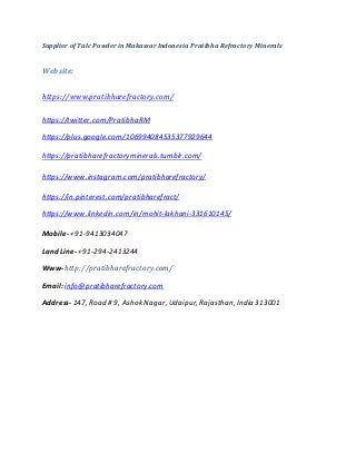 Supplier of Talc Powder in Makassar Indonesia Pratibha Refractory Minerals
Website:
https://www.pratibharefractory.com/
https://twitter.com/PratibhaRM
https://plus.google.com/106994084535377929644
https://pratibharefractoryminerals.tumblr.com/
https://www.instagram.com/pratibharefractory/
https://in.pinterest.com/pratibharefract/
https://www.linkedin.com/in/mohit-lakhani-331610145/
Mobile- +91-9413034047
Land Line- +91-294-2413244
Www-http://pratibharefractory.com/
Email: info@pratibharefractory.com
Address- 147, Road # 9, Ashok Nagar, Udaipur, Rajasthan, India 313001
 