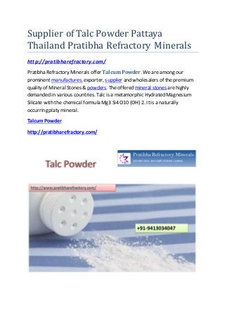 Supplier of Talc Powder Pattaya
Thailand Pratibha Refractory Minerals
http://pratibharefractory.com/
Pratibha Refractory Minerals offer Talcum Powder. We are among our
prominent manufactures, exporter, supplier and wholesalers of the premium
quality of Mineral Stones & powders. The offered mineral stones are highly
demanded in various countries. Talc is a metamorphic Hydrated Magnesium
Silicate with the chemical formula Mg3 Si4 O10 (OH) 2. Itis a naturally
occurring platy mineral.
Talcum Powder
http://pratibharefractory.com/
 