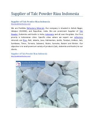 Supplier of Talc Powder Riau Indonesia
Supplier of Talc Powder Riau Indonesia
http://pratibharefractory.com/
We are Pratibha Refractory Minerals. Our company is situated in Ashok Nagar,
Udaipur (313002), and Rajasthan, India. We are prominent Supplier of Talc
Powder, Dolomite and Kaolin in India, Indonesia and all over the globe. Our First
priority is Indonesian cities. Specific cities where we export our refractory
minerals are Riau, Bali, Jakarta, Java, Kalimantan, Jambi, Tarakan, Ambon, Kali,
Sumbawa, Timor, Ternate, Sulawesi, Buton, Sumatra, Batam and Bintan. Our
objective is to avail premium variety of products (talc, dolomite and Kaolin) to our
clients.
Supplier of Talc Powder Riau Indonesia
http://pratibharefractory.com/
 