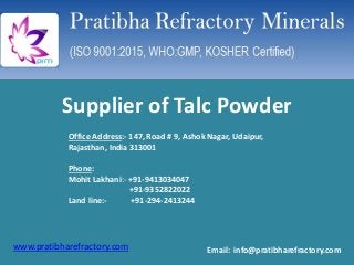 www.pratibharefractory.com
Supplier of Talc Powder
Office Address:- 147, Road # 9, Ashok Nagar, Udaipur,
Rajasthan, India 313001
Phone:
Mohit Lakhani:- +91-9413034047
+91-9352822022
Land line:- +91-294-2413244
Email: info@pratibharefractory.com
 