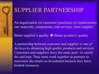 SUPPLIER PARTNERSHIP
An organization (or customer) purchases its requirements,
raw materials, components, and services, from supplier.
Better supplier’s quality  Better product’s quality
A partnership between customer and supplier is one of
the keys to obtaining high quality products and services.
Customers and suppliers have the same goal –to satisfy
the end user. They must work together as partners to
maximize the return on investment because they have
limited resources.
 