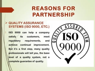  QUALITY ASSURANCE
SYSTEMS (ISO 9000, ETC.)
 ISO 9000 can help a company
satisfy its customers, meet
regulatory requirements, and
achieve continual improvement.
But it’s a first step, many quality
professionals will tell you, the base
level of a quality system, not a
complete guarantee of quality.
REASONS FOR
PARTNERSHIP
 