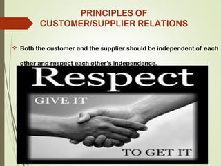  Both the customer and the supplier should be independent of each
other and respect each other’s independence.
PRINCIPLES OF
CUSTOMER/SUPPLIER RELATIONS
 