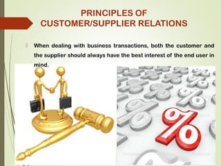  When dealing with business transactions, both the customer and
the supplier should always have the best interest of the end user in
mind.
PRINCIPLES OF
CUSTOMER/SUPPLIER RELATIONS
 