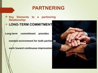  Key Elements to a partnering
Relationship:
 LONG-TERM COMMITMENT:
Long-term commitment provides the
needed environment for both parties to
work toward continuous improvement.
PARTNERING
 