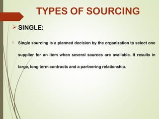  SINGLE:
 Single sourcing is a planned decision by the organization to select one
supplier for an item when several sources are available. It results in
large, long term contracts and a partnering relationship.
TYPES OF SOURCING
 