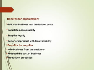 Benefits for organization:
Reduced business and production costs
Complete accountability
Supplier loyalty
Better end product with less variability
Benefits for supplier
New business from the customer
Reduced the cost of business
Production processes
 