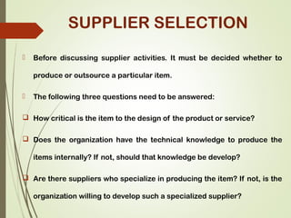 SUPPLIER SELECTION
 Before discussing supplier activities. It must be decided whether to
produce or outsource a particular item.
 The following three questions need to be answered:
 How critical is the item to the design of the product or service?
 Does the organization have the technical knowledge to produce the
items internally? If not, should that knowledge be develop?
 Are there suppliers who specialize in producing the item? If not, is the
organization willing to develop such a specialized supplier?
 