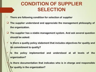CONDITION OF SUPPLIER
SELECTION
 There are following condition for selection of supplier
 The supplier understand and appreciate the management philosophy of
the organization.
 The supplier has a stable management system. And ask several question
should be asked:
 Is there a quality policy statement that includes objectives for quality and
its commitment to quality?
 Is the policy implemented and understood at all levels of the
organization?
 Is there documentation that indicates who is in charge and responsible
for quality in the organization?
 