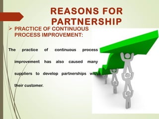  PRACTICE OF CONTINUOUS
PROCESS IMPROVEMENT:
The practice of continuous process
improvement has also caused many
suppliers to develop partnerships with
their customer.
REASONS FOR
PARTNERSHIP
 