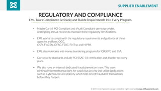REGULATORY AND COMPLIANCE
EML Takes Compliance Seriously and Builds Requirements Into Every Program.
• MasterCard® PCI Compliant and Visa® Compliant service provider,
undergoing annual reviews to maintain these regulatory certifications.
• EML works to comply with the regulatory requirements and guidance of these
agencies and laws: OCC,
OSFI, FinCEN, OFAC, FDIC, FinTrac and HIPPA.
• EML also maintains anti-money laundering programs for CIP, KYC and BSA.
• Our security standards include PCI/SSAE-18 certification and disaster recovery
plans.
• We also have an internal, dedicated fraud-prevention team. This team
continually screen transactions for suspicious activity and utilize applications
such as Cybersource and Velocity, which help detect fraudulent transactions
before they happen.
© 2017 EML Payments Europe Limited. All rights reserved. | www.EMLpayments.com
SUPPLIER ENABLEMENT
 