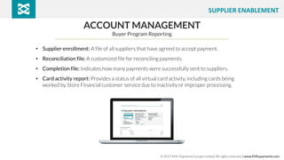 ACCOUNT MANAGEMENT
Buyer Program Reporting
• Supplier enrollment: A file of all suppliers that have agreed to accept payment.
• Reconciliation file: A customized file for reconciling payments.
• Completion file: Indicates how many payments were successfully sent to suppliers.
• Card activity report: Provides a status of all virtual card activity, including cards being
worked by Store Financial customer service due to inactivity or improper processing.
© 2017 EML Payments Europe Limited. All rights reserved. | www.EMLpayments.com
SUPPLIER ENABLEMENT
 