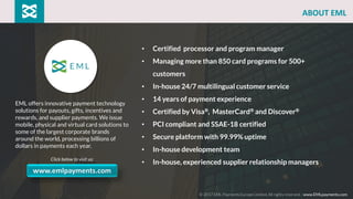 EML offers innovative payment technology
solutions for payouts, gifts, incentives and
rewards, and supplier payments. We issue
mobile, physical and virtual card solutions to
some of the largest corporate brands
around the world, processing billions of
dollars in payments each year.
Click below to visit us:
• Certified processor and program manager
• Managing more than 850 card programs for 500+
customers
• In-house 24/7 multilingual customer service
• 14 years of payment experience
• Certified by Visa®, MasterCard® and Discover®
• PCI compliant and SSAE-18 certified
• Secure platform with 99.99% uptime
• In-house development team
• In-house, experienced supplier relationship managers
© 2017 EML Payments Europe Limited. All rights reserved. | www.EMLpayments.com
www.emlpayments.com
ABOUT EML
 