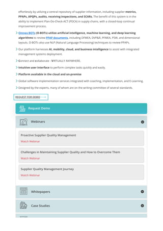 effortlessly by utilizing a central repository of supplier information, including supplier metrics,
PPAPs, APQPs, audits, receiving inspections, and SCARs. The benefit of this system is in the
ability to implement Plan-Do-Check-ACT (PDCA) in supply chains, with a closed-loop continual
improvement process.
Omnex BOTs (O-BOTs) utilize artificial intelligence, machine learning, and deep learning
algorithms to review PPAP documents, including DFMEA, DVP&R, PFMEA, PSW, and dimensional
layouts. O-BOTs also use NLP (Natural Language Processing) techniques to review PPAPs.
Our platform harnesses AI, mobility, cloud, and business intelligence to assist with integrated
management systems deployment.
Connect and collaborate - VIRTUALLY ANYWHERE.
Intuitive user interface to perform complex tasks quickly and easily.
Platform available in the cloud and on-premise
Global software implementation services integrated with coaching, implementation, and E-Learning.
Designed by the experts, many of whom are on the writing committee of several standards.







REQUEST FOR DEMO
Request Demo
Proactive Supplier Quality Management
Watch Webinar
Challenges in Maintaining Supplier Quality and How to Overcome Them
Watch Webinar
Supplier Quality Management Journey
Watch Webinar

Webinars

Whitepapers

Case Studies
 