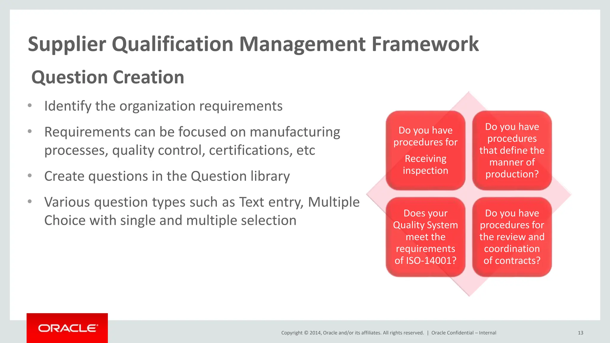 Copyright © 2014, Oracle and/or its affiliates. All rights reserved. |
Supplier Qualification Management Framework
Oracle Confidential – Internal 13
Question Creation
• Identify the organization requirements
• Requirements can be focused on manufacturing
processes, quality control, certifications, etc
• Create questions in the Question library
• Various question types such as Text entry, Multiple
Choice with single and multiple selection
Do you have
procedures for
Receiving
inspection
Do you have
procedures
that define the
manner of
production?
Does your
Quality System
meet the
requirements
of ISO-14001?
Do you have
procedures for
the review and
coordination
of contracts?
 