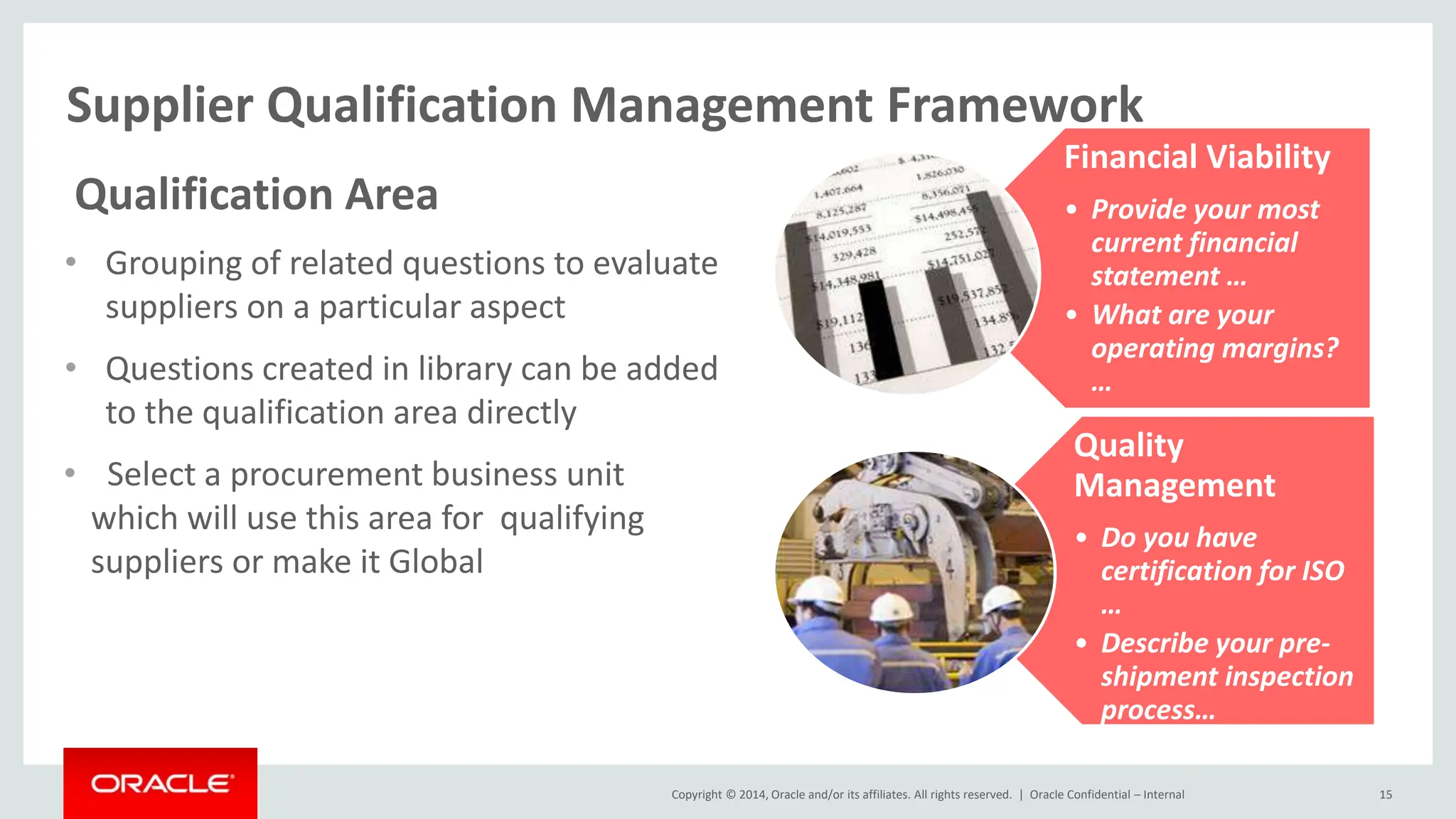 Copyright © 2014, Oracle and/or its affiliates. All rights reserved. |
Supplier Qualification Management Framework
Oracle Confidential – Internal 15
Qualification Area
• Grouping of related questions to evaluate
suppliers on a particular aspect
• Questions created in library can be added
to the qualification area directly
• Select a procurement business unit
which will use this area for qualifying
suppliers or make it Global
Financial Viability
• Provide your most
current financial
statement …
• What are your
operating margins?
…
Quality
Management
• Do you have
certification for ISO
…
• Describe your pre-
shipment inspection
process…
 