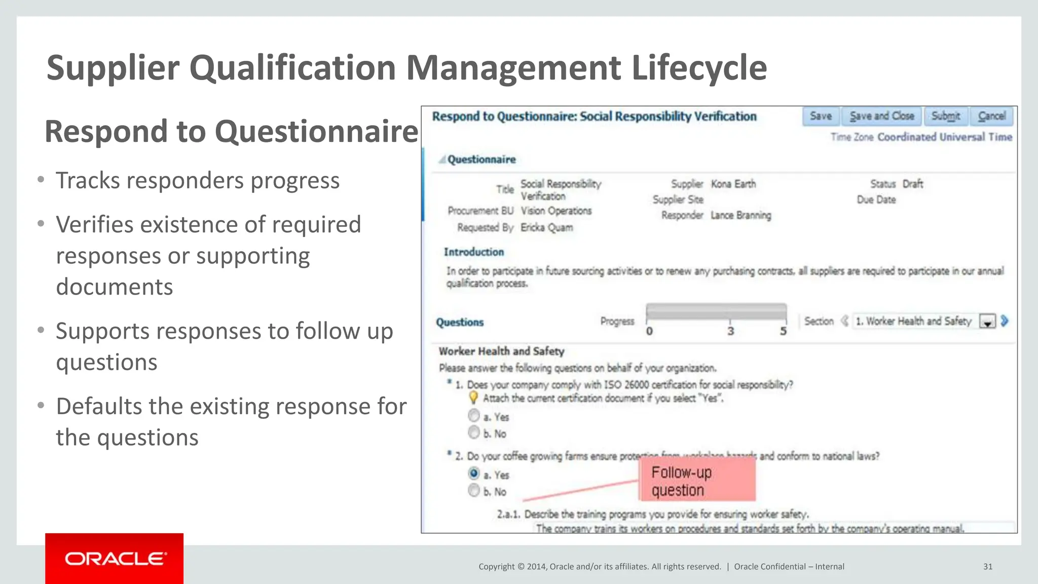 Copyright © 2014, Oracle and/or its affiliates. All rights reserved. |
Supplier Qualification Management Lifecycle
Oracle Confidential – Internal 31
Respond to Questionnaire
• Tracks responders progress
• Verifies existence of required
responses or supporting
documents
• Supports responses to follow up
questions
• Defaults the existing response for
the questions
 