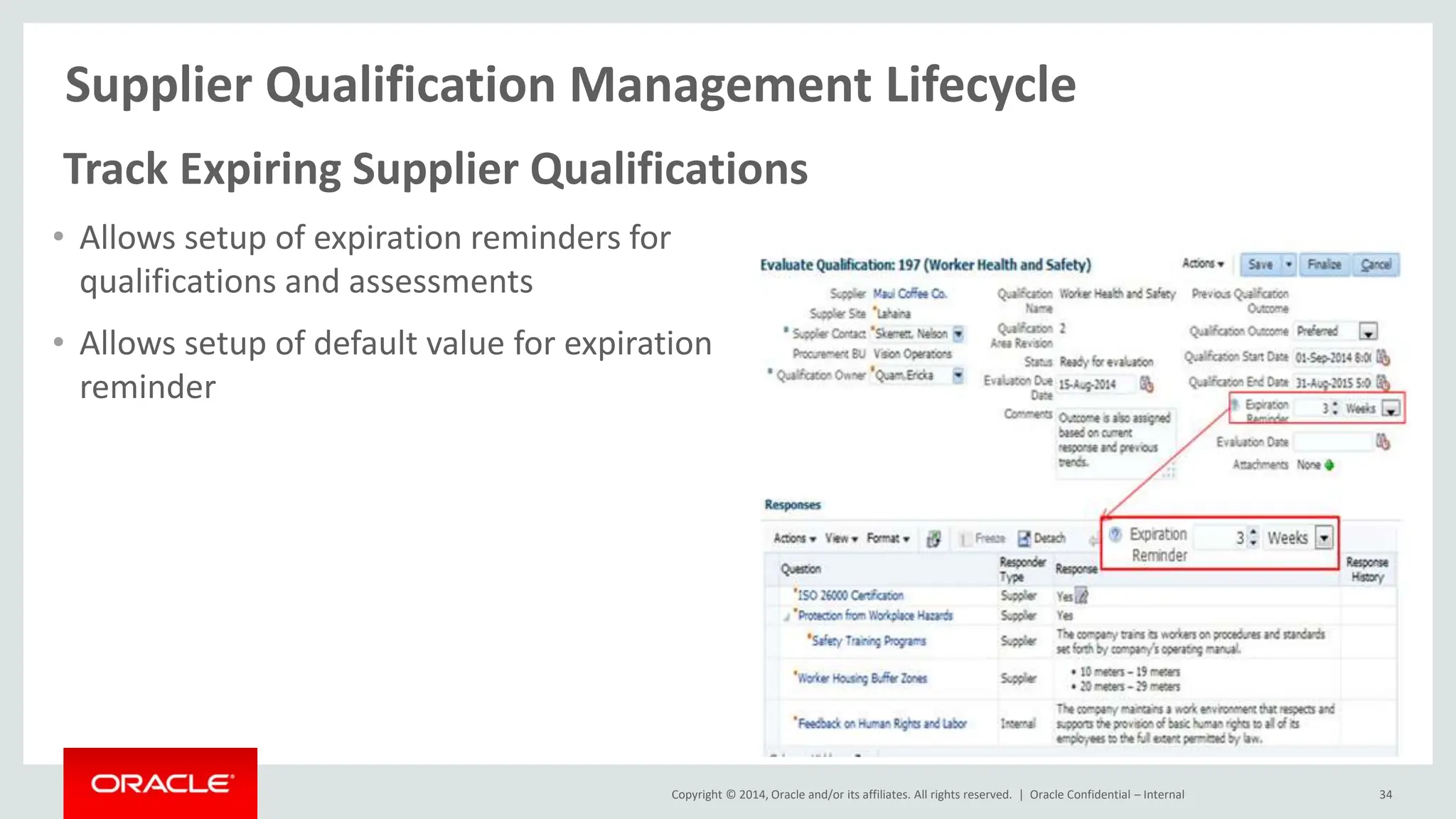 Copyright © 2014, Oracle and/or its affiliates. All rights reserved. |
Supplier Qualification Management Lifecycle
Oracle Confidential – Internal 34
Track Expiring Supplier Qualifications
• Allows setup of expiration reminders for
qualifications and assessments
• Allows setup of default value for expiration
reminder
 