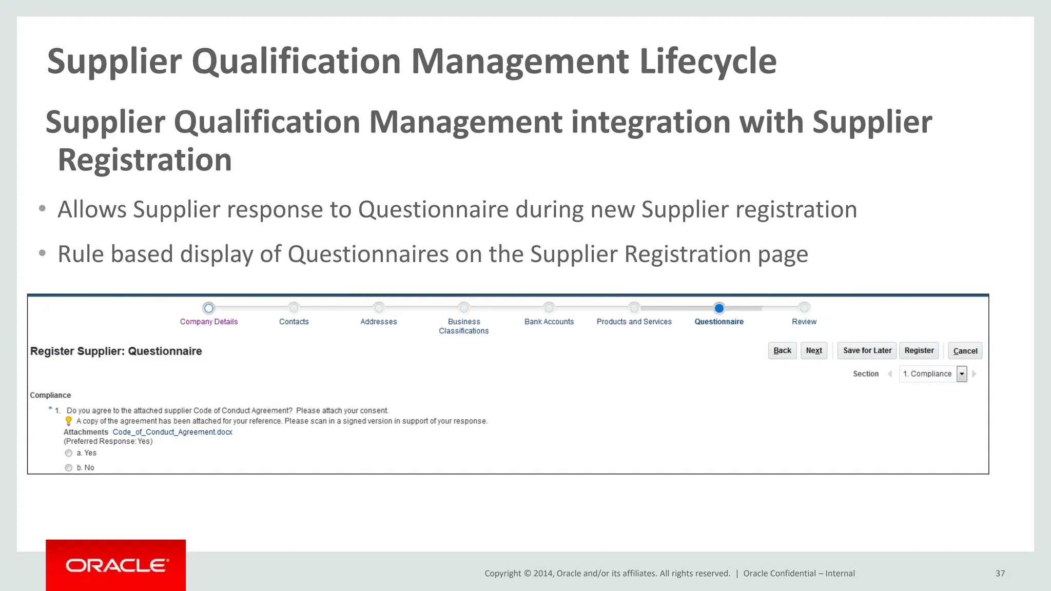 Copyright © 2014, Oracle and/or its affiliates. All rights reserved. |
Supplier Qualification Management Lifecycle
Oracle Confidential – Internal 37
Supplier Qualification Management integration with Supplier
Registration
• Allows Supplier response to Questionnaire during new Supplier registration
• Rule based display of Questionnaires on the Supplier Registration page
 