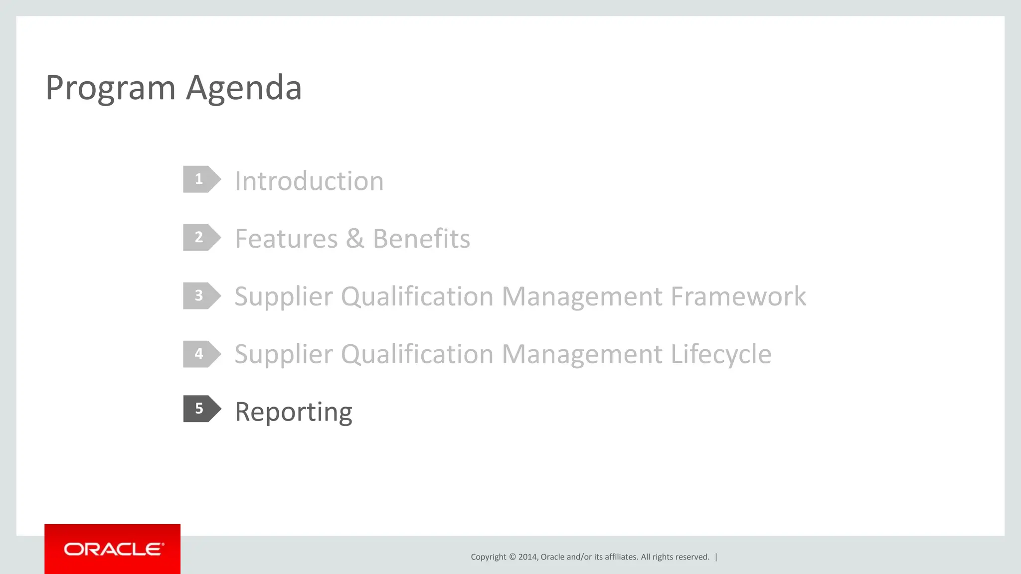 Copyright © 2014, Oracle and/or its affiliates. All rights reserved. |
Program Agenda
Introduction
Features & Benefits
Supplier Qualification Management Framework
Supplier Qualification Management Lifecycle
Reporting
1
2
3
4
5
 