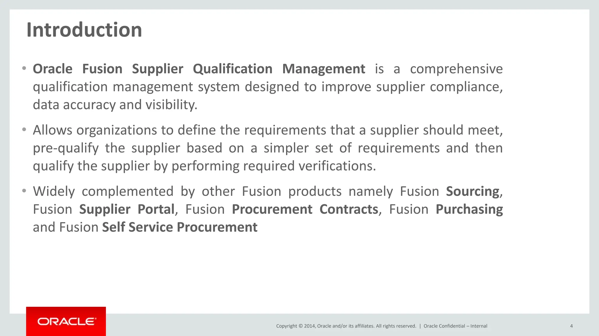 Copyright © 2014, Oracle and/or its affiliates. All rights reserved. |
Introduction
• Oracle Fusion Supplier Qualification Management is a comprehensive
qualification management system designed to improve supplier compliance,
data accuracy and visibility.
• Allows organizations to define the requirements that a supplier should meet,
pre-qualify the supplier based on a simpler set of requirements and then
qualify the supplier by performing required verifications.
• Widely complemented by other Fusion products namely Fusion Sourcing,
Fusion Supplier Portal, Fusion Procurement Contracts, Fusion Purchasing
and Fusion Self Service Procurement
Oracle Confidential – Internal 4
 