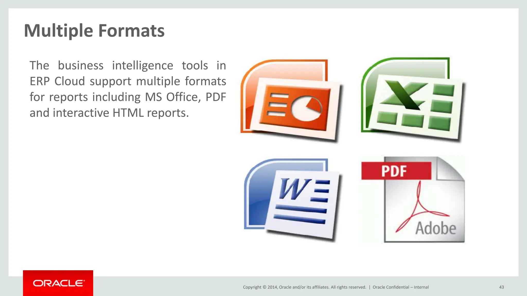 Copyright © 2014, Oracle and/or its affiliates. All rights reserved. |
Multiple Formats
Oracle Confidential – Internal 43
The business intelligence tools in
ERP Cloud support multiple formats
for reports including MS Office, PDF
and interactive HTML reports.
 