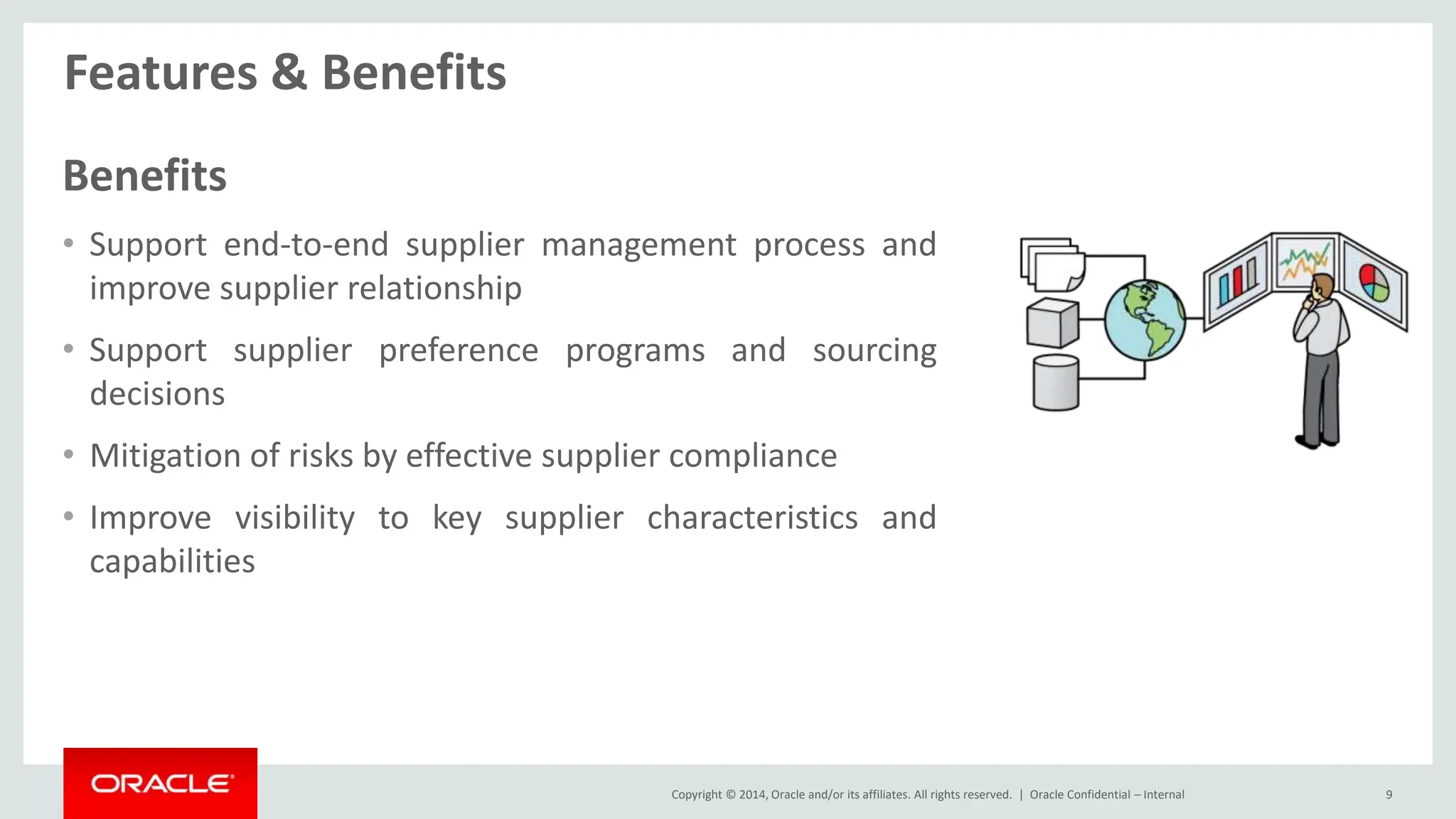 Copyright © 2014, Oracle and/or its affiliates. All rights reserved. |
Features & Benefits
Oracle Confidential – Internal 9
Benefits
• Support end-to-end supplier management process and
improve supplier relationship
• Support supplier preference programs and sourcing
decisions
• Mitigation of risks by effective supplier compliance
• Improve visibility to key supplier characteristics and
capabilities
 
