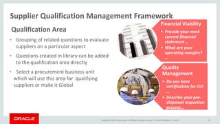 Copyright © 2014, Oracle and/or its affiliates. All rights reserved. |
Supplier Qualification Management Framework
Oracle Confidential – Internal 15
Qualification Area
• Grouping of related questions to evaluate
suppliers on a particular aspect
• Questions created in library can be added
to the qualification area directly
• Select a procurement business unit
which will use this area for qualifying
suppliers or make it Global
Financial Viability
• Provide your most
current financial
statement …
• What are your
operating margins?
…
Quality
Management
• Do you have
certification for ISO
…
• Describe your pre-
shipment inspection
process…
 
