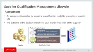 Copyright © 2014, Oracle and/or its affiliates. All rights reserved. |
Supplier Qualification Management Lifecycle
Oracle Confidential – Internal 25
Assessment
• An assessment is created by assigning a qualification model to a supplier or supplier
site
• The outcome of the assessment reflects your overall evaluation of the supplier
 
