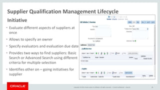 Copyright © 2014, Oracle and/or its affiliates. All rights reserved. |
Supplier Qualification Management Lifecycle
Oracle Confidential – Internal 28
Initiative
• Evaluate different aspects of suppliers at
once
• Allows to specify an owner
• Specify evaluators and evaluation due date
• Provides two ways to find suppliers: Basic
Search or Advanced Search using different
criteria for multiple selection
• Identifies other on – going initiatives for
supplier
 