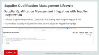Copyright © 2014, Oracle and/or its affiliates. All rights reserved. |
Supplier Qualification Management Lifecycle
Oracle Confidential – Internal 37
Supplier Qualification Management integration with Supplier
Registration
• Allows Supplier response to Questionnaire during new Supplier registration
• Rule based display of Questionnaires on the Supplier Registration page
 