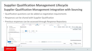 Copyright © 2014, Oracle and/or its affiliates. All rights reserved. |
Supplier Qualification Management Lifecycle
Oracle Confidential – Internal 38
Supplier Qualification Management integration with Sourcing
• Qualification questions can be added as negotiation requirements
• Responses can be shared with Supplier Qualification
• Previous responses can be accessed through Response Repository
 