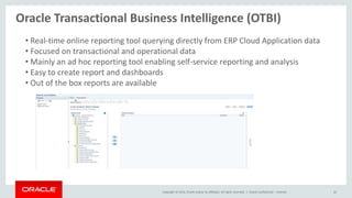 Copyright © 2014, Oracle and/or its affiliates. All rights reserved. |
Oracle Transactional Business Intelligence (OTBI)
Oracle Confidential – Internal 42
• Real-time online reporting tool querying directly from ERP Cloud Application data
• Focused on transactional and operational data
• Mainly an ad hoc reporting tool enabling self-service reporting and analysis
• Easy to create report and dashboards
• Out of the box reports are available
 