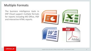 Copyright © 2014, Oracle and/or its affiliates. All rights reserved. |
Multiple Formats
Oracle Confidential – Internal 43
The business intelligence tools in
ERP Cloud support multiple formats
for reports including MS Office, PDF
and interactive HTML reports.
 