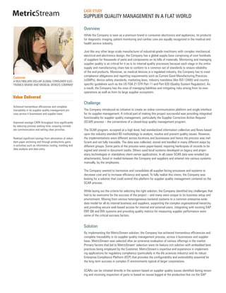 CASE STUDY
MetricStream                                              SUPPLIER QUALITY MANAGEMENT IN A FLAT WORLD

                                                          Overview
                                                          While the Company is seen as a premium brand in consumer electronics and appliances, its products
                                                          for diagnostic imaging, patient monitoring and cardiac care are equally recognized in the medical and
                                                          health service industry.

                                                          Just like any other large-scale manufacturer of industrial-grade machinery with complex mechanical,
                                                          electrical and electronics design, the Company has a global supply base comprising of over hundreds
                                                          of suppliers for thousands of parts and components on its bills of materials. Monitoring and managing
                                                          supplier quality is as critical for it as is its internal quality processes because each stage in the entire
                                                          supply and manufacturing chain has to conform to a common set of standards to ensure reliability
                                                          of the end-products. Moreover, as medical devices is a regulated industry, the Company has to meet
                                                          compliance obligations and reporting requirements such as Current Good Manufacturing Practices
Customer
A MULTIBILLION DOLLAR GLOBAL CONSUMER ELEC-               (cGMPs), device safety standards, marketing laws, industry mandates (like ISO 13485) and country
TRONICS BRAND AND MEDICAL DEVICES COMPANY                 specific guidelines such as the US FDA 21 CFR Part 11 and Part 820 (Quality System Regulation). As
                                                          a result, the Company has the onus of managing liabilities and mitigating risks arising from its own
                                                          operations as well as from its large supplier ecosystem.
Value Delivered
                                                          Challenge
Achieved tremendous efficiencies and complete
traceability in its supplier quality management pro-      The Company introduced an initiative to create an online communication platform and single interface
cess across it businesses and supplier base.              for its supplier management. A critical part of making this project successful was providing integrated
                                                          functionality for supplier quality management, particularly the Supplier Corrective Action Request
Improved average CAPA throughput time significantly       (SCAR) process – the cornerstone of a closed-loop quality management program.
by reducing process waiting time, ensuring immedi-
ate communication and setting clear priorities.           The SCAR program, accepted at a high level, had standardized information collection and flows based
                                                          upon the industry standard 8D methodology to analyze, resolve and prevent quality issues. However,
Realized significant savings from elimination of redun-   the implementations were different across locations and businesses and hence the process was inef-
dant paper archiving and through productivity gains       ficient and not fully traceable. The data was collected, stored and handled in many different ways by
in activities such as information routing, trending and   different groups. Some parts of the process were paper-based, requiring hardcopies of records to be
data analysis and data entry.                             signed and stored in document vaults. Others used local systems developed on legacy and propri-
                                                          etary technologies or standalone client-server applications. In all cases SCAR data was emailed (as
                                                          attachments), faxed or mailed between the Company and suppliers and entered into various systems
                                                          manually, by the employees.

                                                          The Company wanted to harmonize and consolidate all supplier facing processes and systems to
                                                          decrease cost and to increase efficiency and speed. To fully realize this vision, the Company was
                                                          looking for a solution that could extend this platform for supplier quality management centered on the
                                                          SCAR process.

                                                          While laying out the criteria for selecting the right solution, the Company identified key challenges that
                                                          had to be overcome for the success of the project – and many were unique to its business setup and
                                                          environment. Moving from various heterogeneous backend systems to a common enterprise-wide
                                                          data model for all its internal business and suppliers, supporting the complex organizational hierarchy
                                                          and providing secure web-based access for internal and external users, integrating with existing SAP
                                                          ERP, QN and BW systems and providing quality metrics for measuring supplier performance were
                                                          some of the critical success factors.


                                                          Solution
                                                          By implementing the MetricStream solution, the Company has achieved tremendous efficiencies and
                                                          complete traceability in its supplier quality management process, across it businesses and supplier
                                                          base. MetricStream was selected after an extensive evaluation of various offerings in the market.
                                                          Primary factors that led to MetricStream’ selection were its feature rich solution with embedded best
                                                          practices being employed by the Customer, MetricStream’s expertise and experience in implement-
                                                          ing applications for regulatory compliance (particularly in the life sciences industry) and its robust
                                                          Enterprise Compliance Platform (ECP) that provides the configurability and extensibility essential for
                                                          the long term success in complex IT environments typical of larger corporations.

                                                          SCARs can be initiated directly in the system based on supplier quality issues identified during receiv-
                                                          ing and incoming inspection of parts or based on issues logged at the production line via the SAP
 