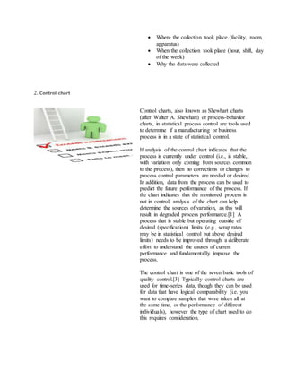 Where the collection took place (facility, room,
apparatus)
 When the collection took place (hour, shift, day
of the week)
 Why the data were collected
2. Control chart
Control charts, also known as Shewhart charts
(after Walter A. Shewhart) or process-behavior
charts, in statistical process control are tools used
to determine if a manufacturing or business
process is in a state of statistical control.
If analysis of the control chart indicates that the
process is currently under control (i.e., is stable,
with variation only coming from sources common
to the process), then no corrections or changes to
process control parameters are needed or desired.
In addition, data from the process can be used to
predict the future performance of the process. If
the chart indicates that the monitored process is
not in control, analysis of the chart can help
determine the sources of variation, as this will
result in degraded process performance.[1] A
process that is stable but operating outside of
desired (specification) limits (e.g., scrap rates
may be in statistical control but above desired
limits) needs to be improved through a deliberate
effort to understand the causes of current
performance and fundamentally improve the
process.
The control chart is one of the seven basic tools of
quality control.[3] Typically control charts are
used for time-series data, though they can be used
for data that have logical comparability (i.e. you
want to compare samples that were taken all at
the same time, or the performance of different
individuals), however the type of chart used to do
this requires consideration.
 