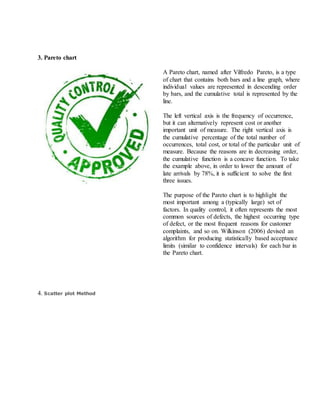 3. Pareto chart
A Pareto chart, named after Vilfredo Pareto, is a type
of chart that contains both bars and a line graph, where
individual values are represented in descending order
by bars, and the cumulative total is represented by the
line.
The left vertical axis is the frequency of occurrence,
but it can alternatively represent cost or another
important unit of measure. The right vertical axis is
the cumulative percentage of the total number of
occurrences, total cost, or total of the particular unit of
measure. Because the reasons are in decreasing order,
the cumulative function is a concave function. To take
the example above, in order to lower the amount of
late arrivals by 78%, it is sufficient to solve the first
three issues.
The purpose of the Pareto chart is to highlight the
most important among a (typically large) set of
factors. In quality control, it often represents the most
common sources of defects, the highest occurring type
of defect, or the most frequent reasons for customer
complaints, and so on. Wilkinson (2006) devised an
algorithm for producing statistically based acceptance
limits (similar to confidence intervals) for each bar in
the Pareto chart.
4. Scatter plot Method
 