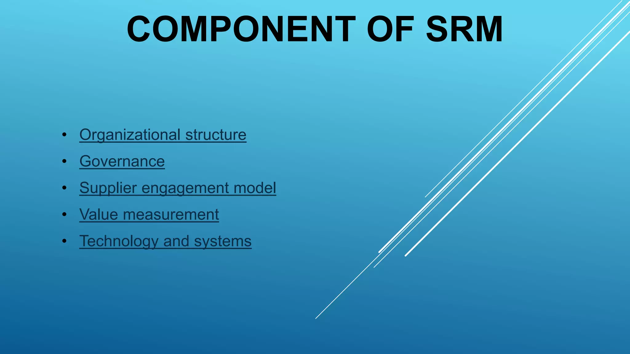 COMPONENT OF SRM
• Organizational structure
• Governance
• Supplier engagement model
• Value measurement
• Technology and systems
 