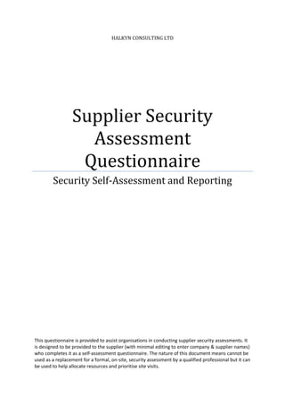 HALKYN CONSULTING LTD
Supplier Security
Assessment
Questionnaire
Security Self-Assessment and Reporting
This questionnaire is provided to assist organisations in conducting supplier security assessments. It
is designed to be provided to the supplier (with minimal editing to enter company & supplier names)
who completes it as a self-assessment questionnaire. The nature of this document means cannot be
used as a replacement for a formal, on-site, security assessment by a qualified professional but it can
be used to help allocate resources and prioritise site visits.
 